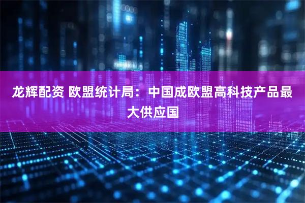 龙辉配资 欧盟统计局:中国成欧盟高科技产品最大供应国