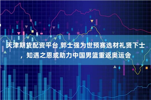 天津期货配资平台 郭士强为世预赛选材礼贤下士,知遇之恩或助力中国男篮重返奥运会