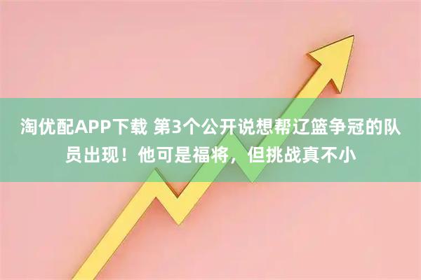 淘优配APP下载 第3个公开说想帮辽篮争冠的队员出现!他可是福将,但挑战真不小