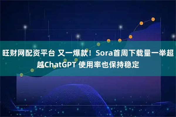 旺财网配资平台 又一爆款!Sora首周下载量一举超越ChatGPT 使用率也保持稳定