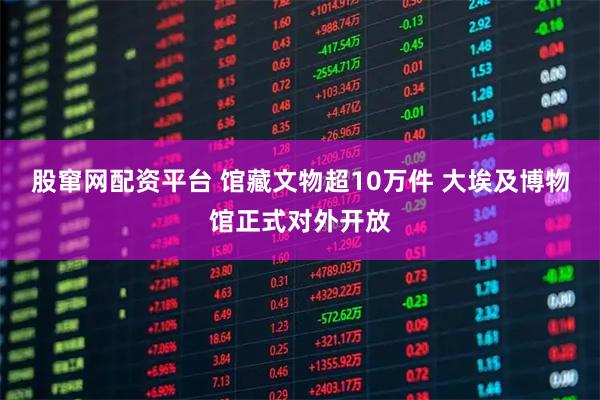 股窜网配资平台 馆藏文物超10万件 大埃及博物馆正式对外开放