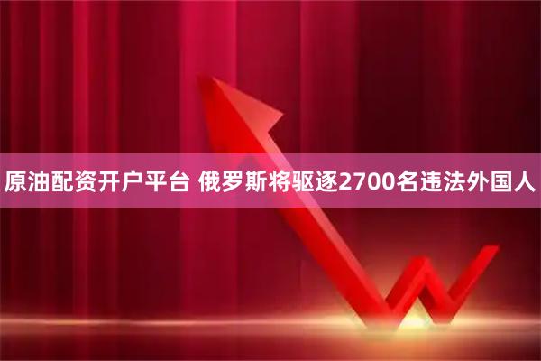 原油配资开户平台 俄罗斯将驱逐2700名违法外国人