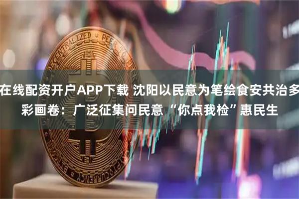 在线配资开户APP下载 沈阳以民意为笔绘食安共治多彩画卷：广泛征集问民意 “你点我检”惠民生