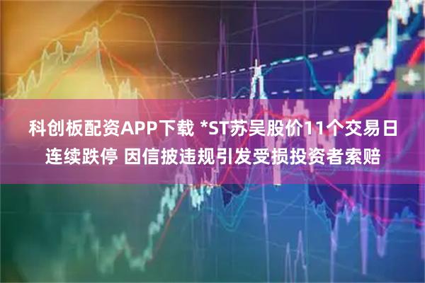 科创板配资APP下载 *ST苏吴股价11个交易日连续跌停 因信披违规引发受损投资者索赔
