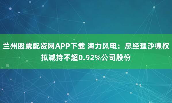 兰州股票配资网APP下载 海力风电：总经理沙德权拟减持不超0.92%公司股份