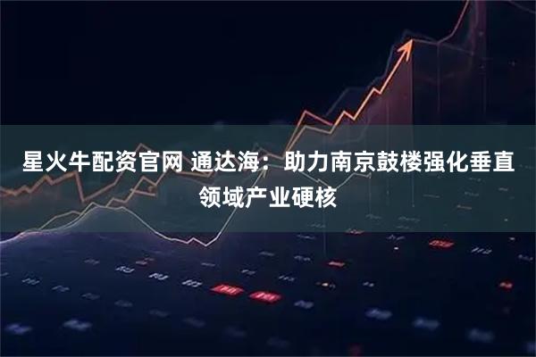星火牛配资官网 通达海:助力南京鼓楼强化垂直领域产业硬核