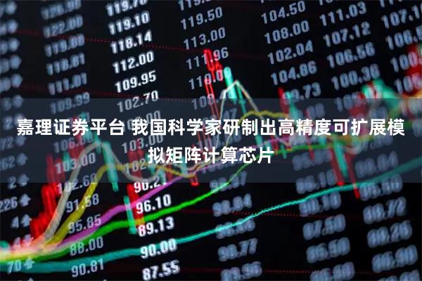 嘉理证券平台 我国科学家研制出高精度可扩展模拟矩阵计算芯片