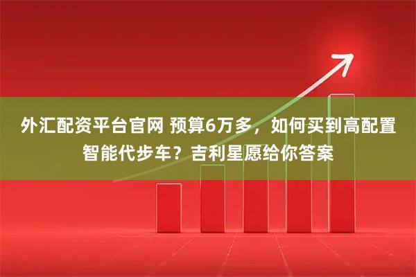 外汇配资平台官网 预算6万多,如何买到高配置智能代步车?吉利星愿给你答案