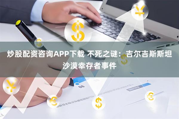 炒股配资咨询APP下载 不死之谜：吉尔吉斯斯坦沙漠幸存者事件
