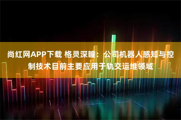 尚红网APP下载 格灵深瞳：公司机器人感知与控制技术目前主要应用于轨交运维领域