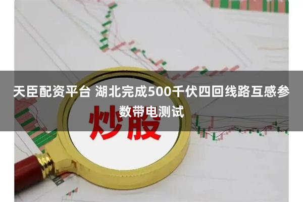 天臣配资平台 湖北完成500千伏四回线路互感参数带电测试