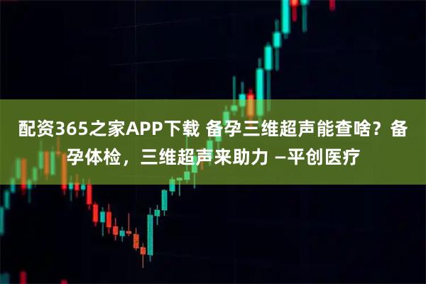 配资365之家APP下载 备孕三维超声能查啥？备孕体检，三维超声来助力 —平创医疗