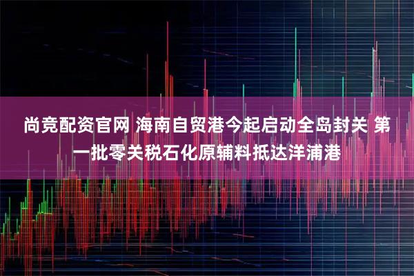 尚竞配资官网 海南自贸港今起启动全岛封关 第一批零关税石化原辅料抵达洋浦港