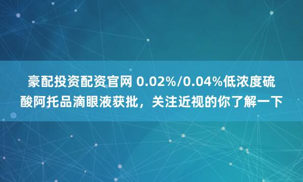 豪配投资配资官网 0.02%/0.04%低浓度硫酸阿托品滴眼液获批，关注近视的你了解一下
