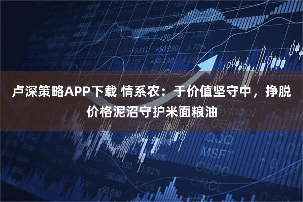 卢深策略APP下载 情系农：于价值坚守中，挣脱价格泥沼守护米面粮油