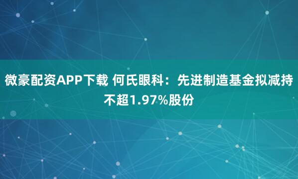 微豪配资APP下载 何氏眼科：先进制造基金拟减持不超1.97%股份