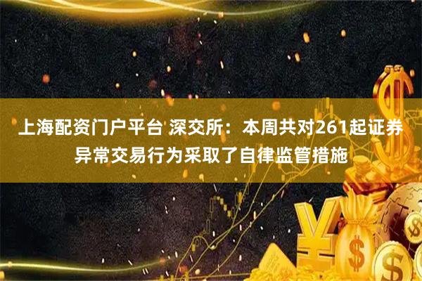 上海配资门户平台 深交所：本周共对261起证券异常交易行为采取了自律监管措施