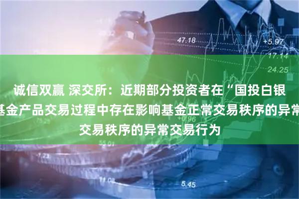 诚信双赢 深交所：近期部分投资者在“国投白银LOF”等基金产品交易过程中存在影响基金正常交易秩序的异常交易行为