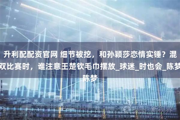升利配配资官网 细节被挖，和孙颖莎恋情实锤？混双比赛时，谁注意王楚钦毛巾摆放_球迷_时也会_陈梦