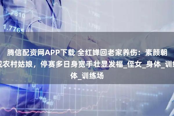 腾信配资网APP下载 全红婵回老家养伤：素颜朝天成农村姑娘，停赛多日身宽手壮显发福_侄女_身体_训练场