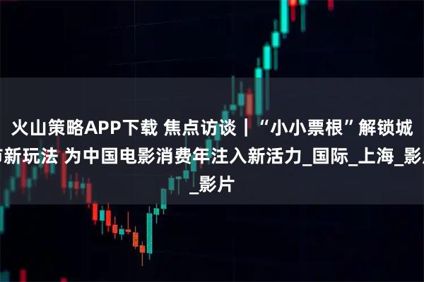 火山策略APP下载 焦点访谈｜“小小票根”解锁城市新玩法 为中国电影消费年注入新活力_国际_上海_影片