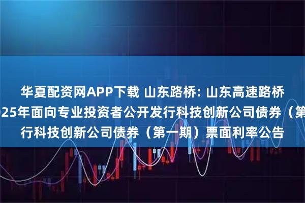 华夏配资网APP下载 山东路桥: 山东高速路桥集团股份有限公司2025年面向专业投资者公开发行科技创新公司债券（第一期）票面利率公告