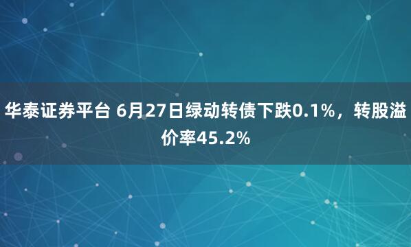 华泰证券平台 6月27日绿动转债下跌0.1%，转股溢价率45.2%