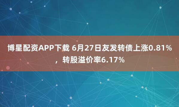 博星配资APP下载 6月27日友发转债上涨0.81%，转股溢价率6.17%