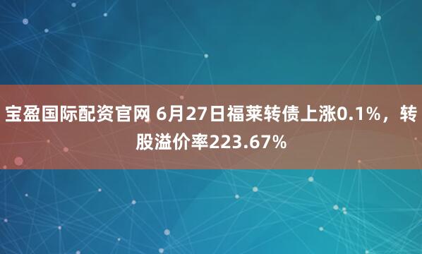 宝盈国际配资官网 6月27日福莱转债上涨0.1%，转股溢价率223.67%