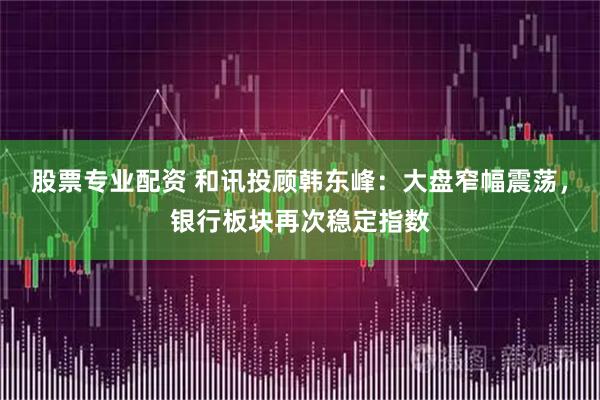 股票专业配资 和讯投顾韩东峰：大盘窄幅震荡，银行板块再次稳定指数