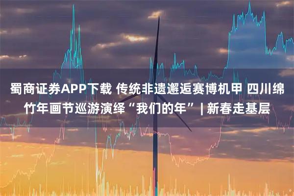 蜀商证券APP下载 传统非遗邂逅赛博机甲 四川绵竹年画节巡游演绎“我们的年” | 新春走基层