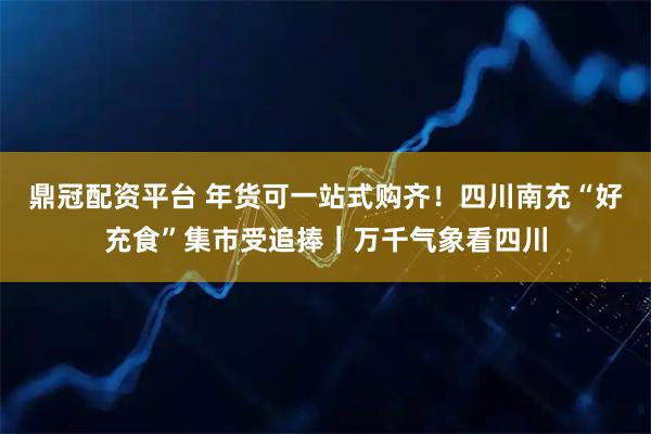 鼎冠配资平台 年货可一站式购齐！四川南充“好充食”集市受追捧｜万千气象看四川