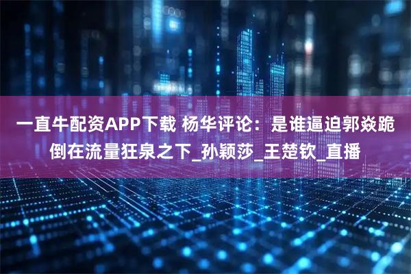 一直牛配资APP下载 杨华评论：是谁逼迫郭焱跪倒在流量狂泉之下_孙颖莎_王楚钦_直播