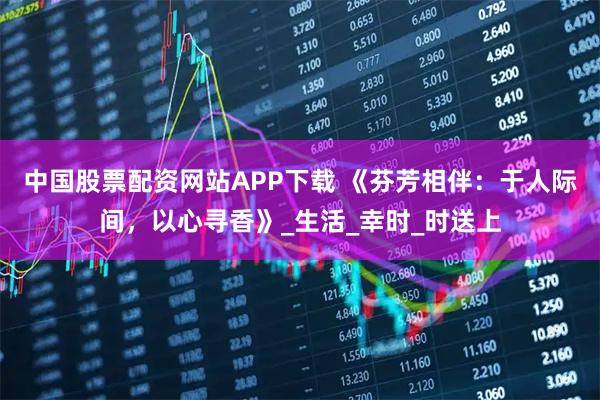 中国股票配资网站APP下载 《芬芳相伴：于人际间，以心寻香》_生活_幸时_时送上