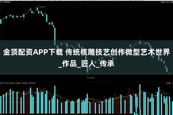 金顶配资APP下载 传统核雕技艺创作微型艺术世界_作品_匠人_传承