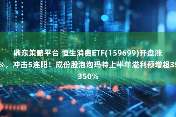 鼎东策略平台 恒生消费ETF(159699)开盘涨超1%，冲击5连阳！成份股泡泡玛特上半年溢利预增超350%