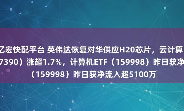 亿宏快配平台 英伟达恢复对华供应H20芯片，云计算ETF沪港深（517390）涨超1.7%，计算机ETF（159998）昨日获净流入超5100万