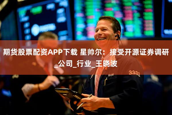 期货股票配资APP下载 星帅尔：接受开源证券调研_公司_行业_王晓波