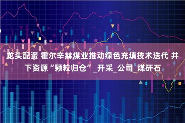 龙头配资 霍尔辛赫煤业推动绿色充填技术迭代 井下资源“颗粒归仓”_开采_公司_煤矸石