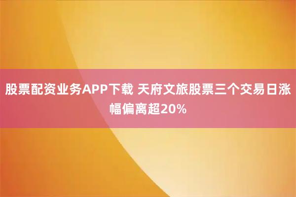 股票配资业务APP下载 天府文旅股票三个交易日涨幅偏离超20%