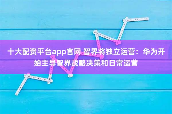 十大配资平台app官网 智界将独立运营：华为开始主导智界战略决策和日常运营