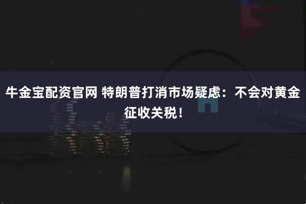 牛金宝配资官网 特朗普打消市场疑虑：不会对黄金征收关税！