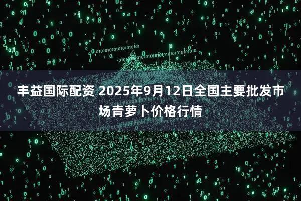 丰益国际配资 2025年9月12日全国主要批发市场青萝卜价格行情