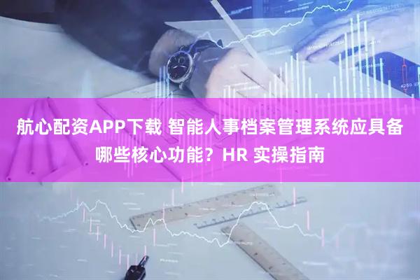 航心配资APP下载 智能人事档案管理系统应具备哪些核心功能?HR 实操指南