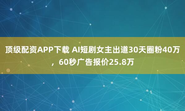 顶级配资APP下载 AI短剧女主出道30天圈粉40万，60秒广告报价25.8万
