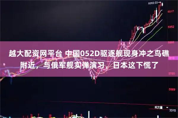 越大配资网平台 中国052D驱逐舰现身冲之鸟礁附近，与俄军舰实弹演习，日本这下慌了