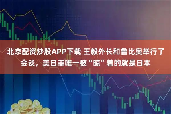 北京配资炒股APP下载 王毅外长和鲁比奥举行了会谈，美日菲唯一被“晾”着的就是日本